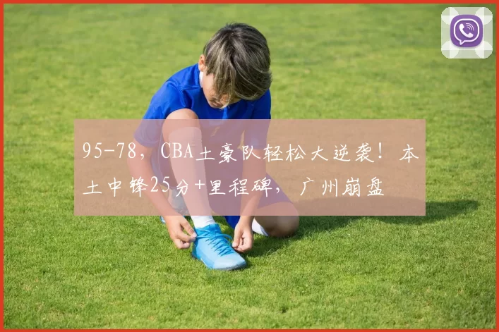 95-78，CBA土豪队轻松大逆袭！本土中锋25分+里程碑，广州崩盘