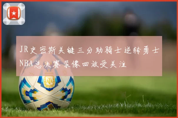 JR史密斯关键三分助骑士逆转勇士NBA总决赛录像回放受关注