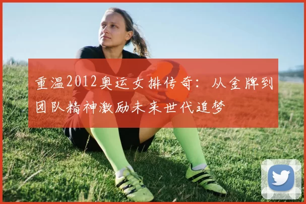 重温2012奥运女排传奇：从金牌到团队精神激励未来世代追梦