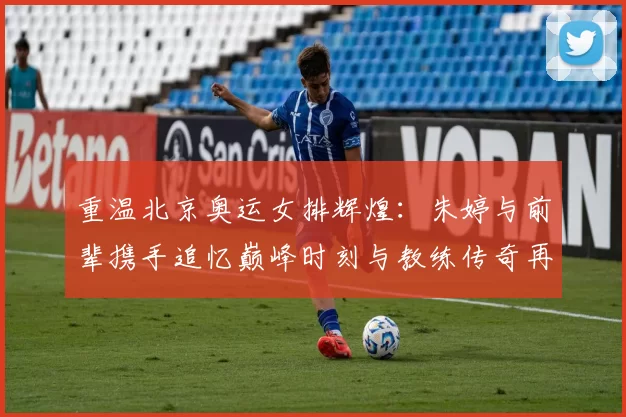 重温北京奥运女排辉煌：朱婷与前辈携手追忆巅峰时刻与教练传奇再现