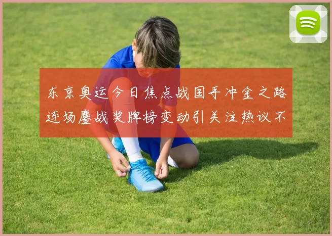 东京奥运今日焦点战国手冲金之路连场鏖战奖牌榜变动引关注热议不断
