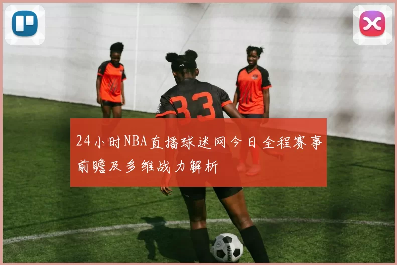 24小时NBA直播球迷网今日全程赛事前瞻及多维战力解析
