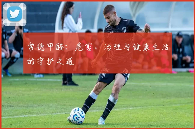 常德甲醛：危害、治理与健康生活的守护之道