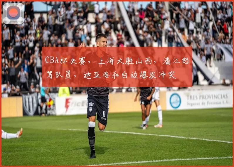 CBA杯决赛，上海大胜山西，潘江怒骂队员，迪亚洛和白边爆发冲突