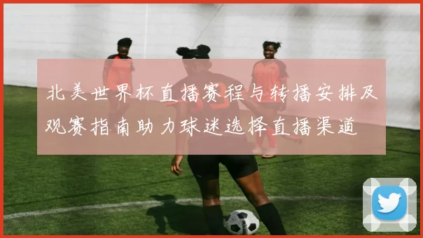 北美世界杯直播赛程与转播安排及观赛指南助力球迷选择直播渠道