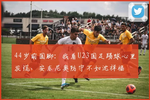 44岁前国脚：我看U23国足踢球心里发慌，安东尼奥防守不如沈祥福