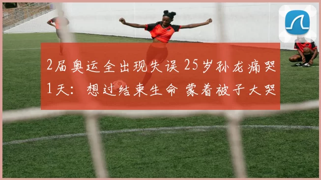 2届奥运全出现失误 25岁孙龙痛哭1天：想过结束生命 蒙着被子大哭