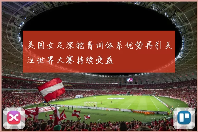 美国女足深挖青训体系优势再引关注世界大赛持续受益
