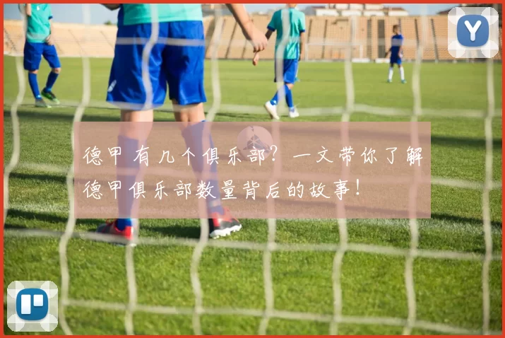 德甲 有几个俱乐部？一文带你了解德甲俱乐部数量背后的故事！
