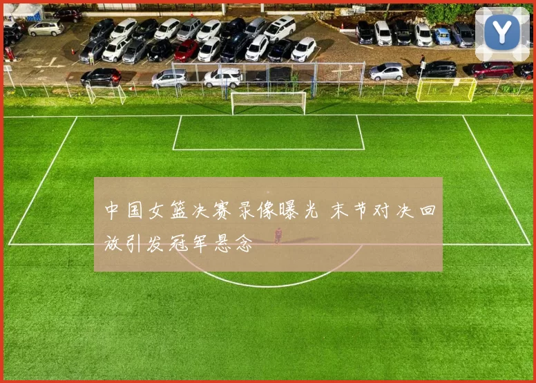 中国女篮决赛录像曝光 末节对决回放引发冠军悬念