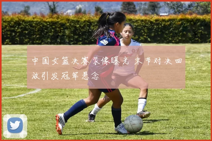 中国女篮决赛录像曝光 末节对决回放引发冠军悬念