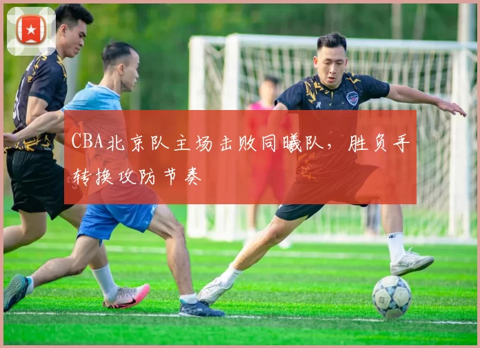 CBA北京队主场击败同曦队，胜负手转换攻防节奏