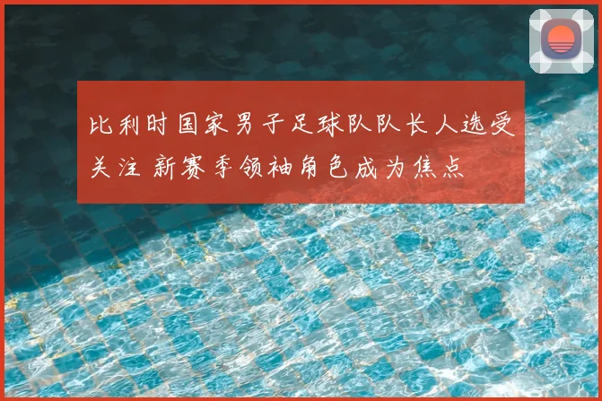 比利时国家男子足球队队长人选受关注 新赛季领袖角色成为焦点