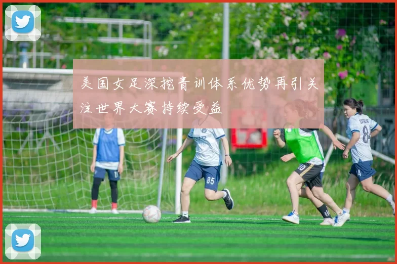 美国女足深挖青训体系优势再引关注世界大赛持续受益