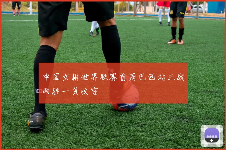中国女排世界联赛首周巴西站三战两胜一负收官