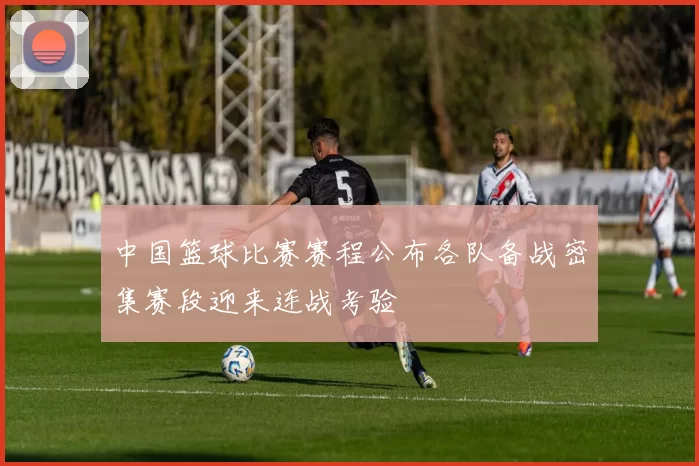 中国篮球比赛赛程公布各队备战密集赛段迎来连战考验