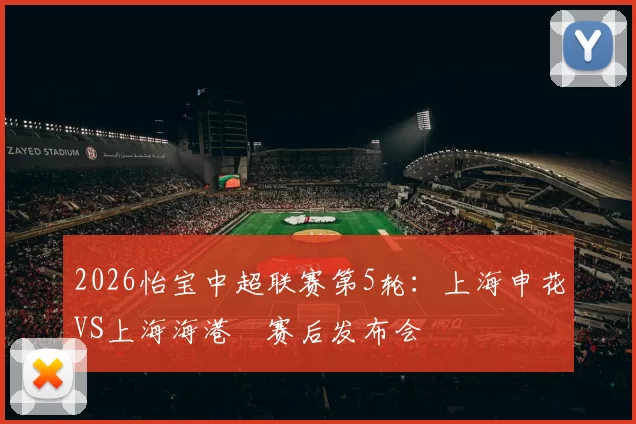 2026怡宝中超联赛第5轮：上海申花VS上海海港 赛后发布会