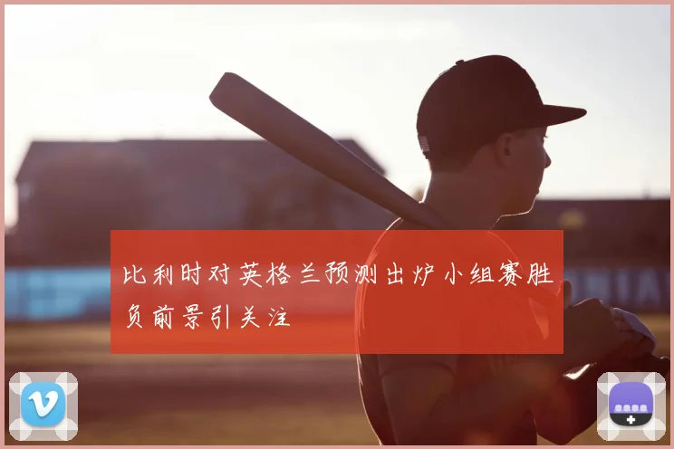 比利时对英格兰预测出炉小组赛胜负前景引关注