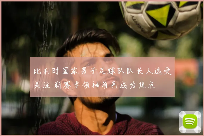比利时国家男子足球队队长人选受关注 新赛季领袖角色成为焦点
