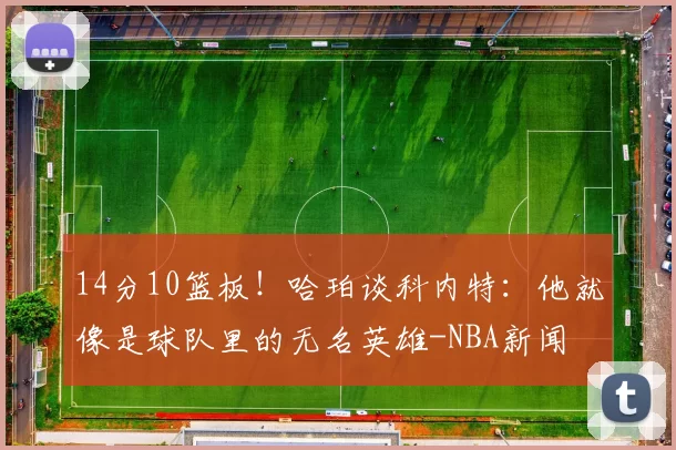 14分10篮板！哈珀谈科内特：他就像是球队里的无名英雄-NBA新闻