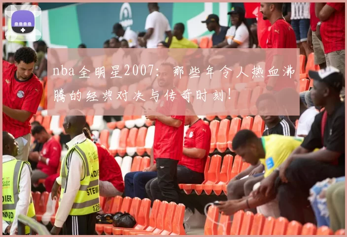 nba全明星2007：那些年令人热血沸腾的经典对决与传奇时刻！