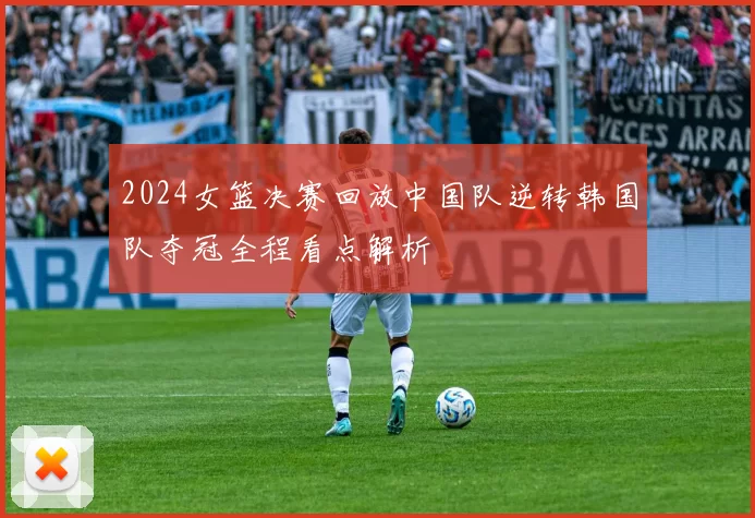 2024女篮决赛回放中国队逆转韩国队夺冠全程看点解析