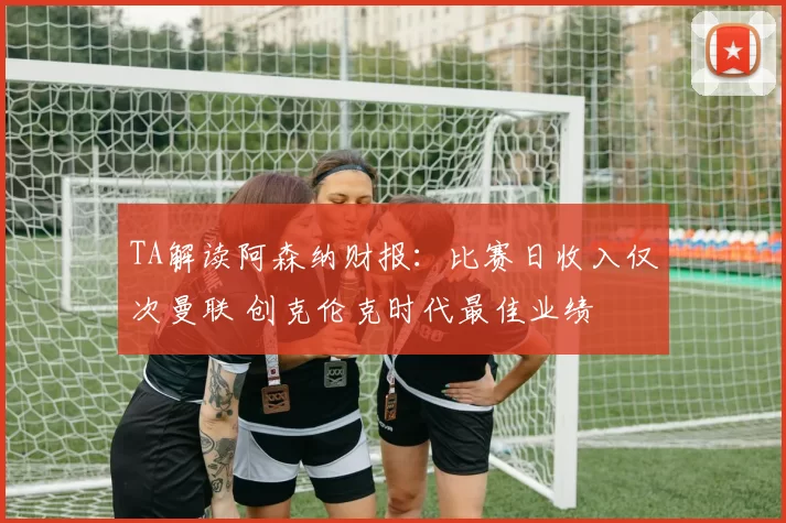 TA解读阿森纳财报：比赛日收入仅次曼联 创克伦克时代最佳业绩