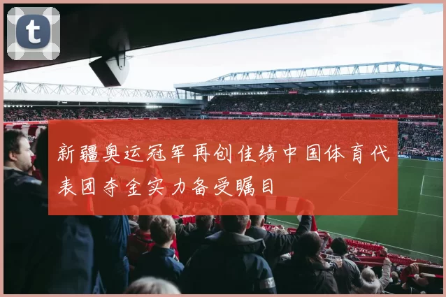 新疆奥运冠军再创佳绩中国体育代表团夺金实力备受瞩目