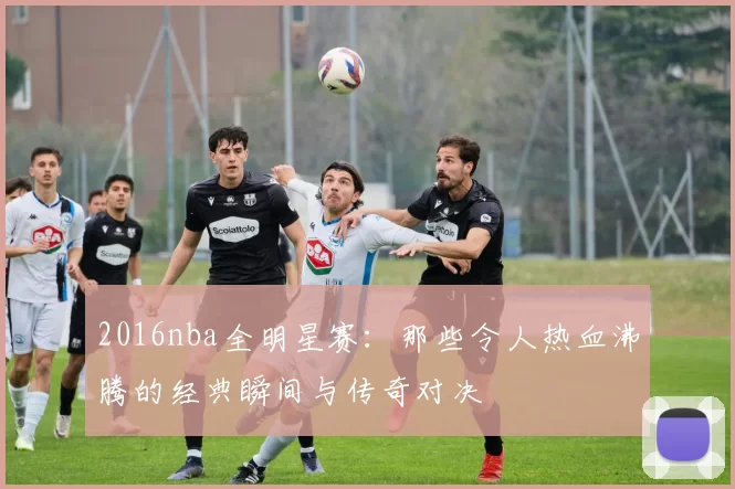 2016nba全明星赛：那些令人热血沸腾的经典瞬间与传奇对决