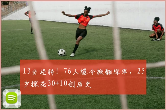 13分逆转！76人爆冷掀翻绿军，25岁探花30+10创历史