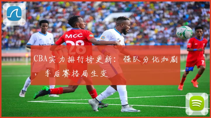 CBA实力排行榜更新：强队分化加剧，季后赛格局生变