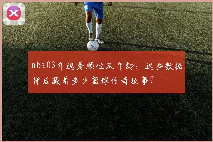 nba03年选秀顺位及年龄，这些数据背后藏着多少篮球传奇故事？