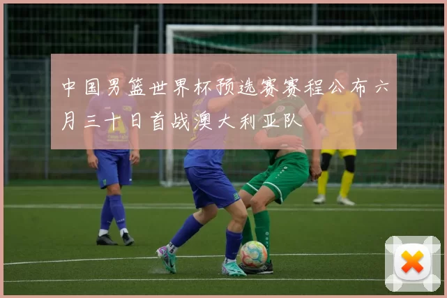 中国男篮世界杯预选赛赛程公布六月三十日首战澳大利亚队