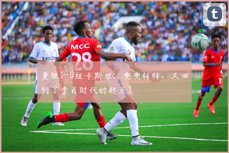 曼联1-0纽卡斯尔：兜兜转转，又回到了索肖时代的起点？