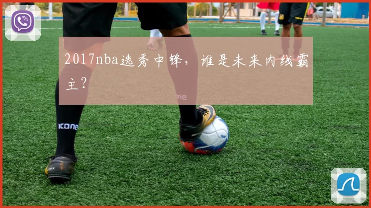 2017nba选秀中锋，谁是未来内线霸主？