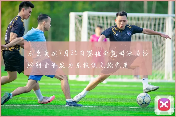 东京奥运7月25日赛程全览游泳马拉松射击齐发力竞技焦点抢先看