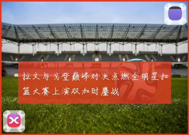 拉文与戈登巅峰对决点燃全明星扣篮大赛上演双加时鏖战