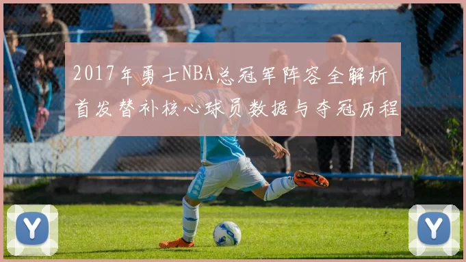 2017年勇士NBA总冠军阵容全解析 首发替补核心球员数据与夺冠历程回顾