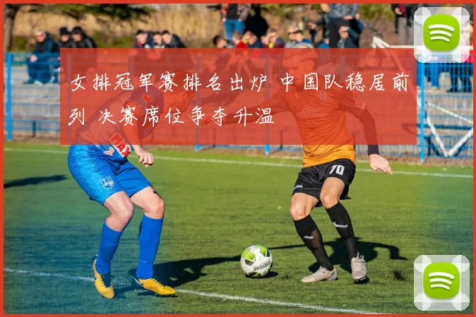 女排冠军赛排名出炉 中国队稳居前列 决赛席位争夺升温