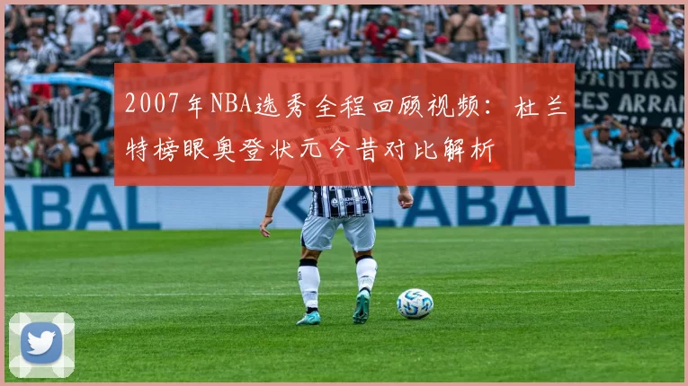 2007年NBA选秀全程回顾视频：杜兰特榜眼奥登状元今昔对比解析
