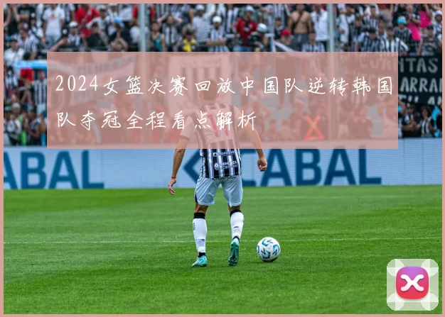 2024女篮决赛回放中国队逆转韩国队夺冠全程看点解析
