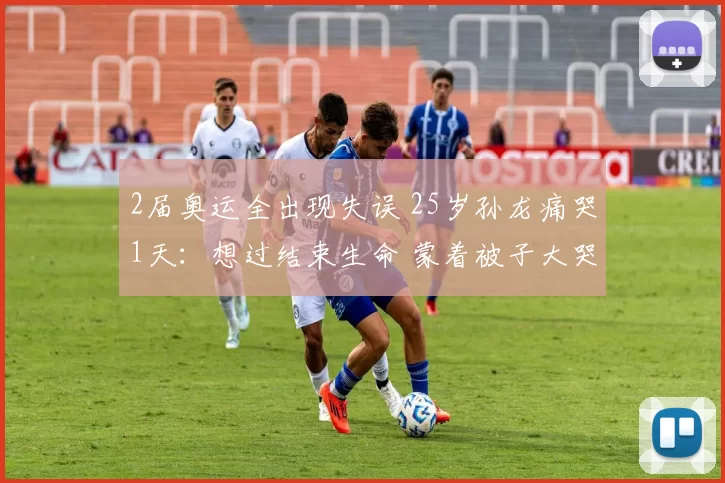 2届奥运全出现失误 25岁孙龙痛哭1天：想过结束生命 蒙着被子大哭