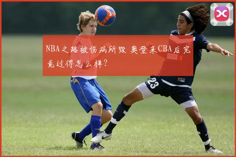 NBA之路被伤病所毁 奥登来CBA后究竟过得怎么样？