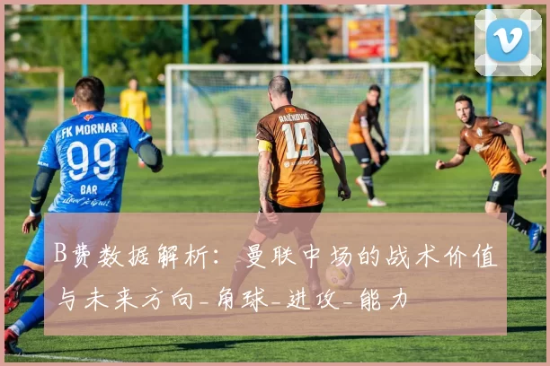 B费数据解析：曼联中场的战术价值与未来方向_角球_进攻_能力