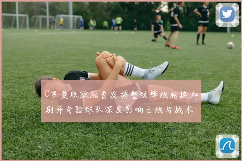 C罗曼联欧冠首发调整致锋线轮换加剧并考验球队深度影响出线与战术部署