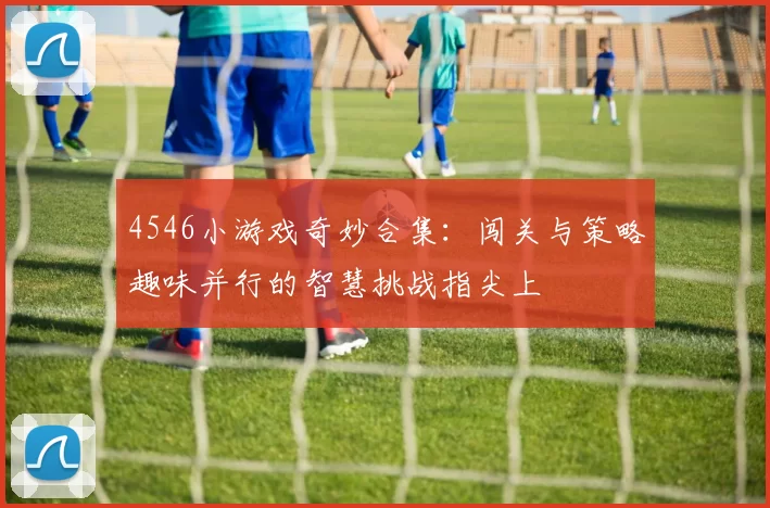 4546小游戏奇妙合集：闯关与策略趣味并行的智慧挑战指尖上