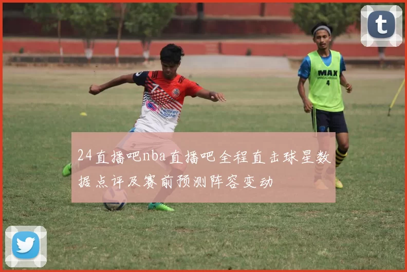 24直播吧nba直播吧全程直击球星数据点评及赛前预测阵容变动