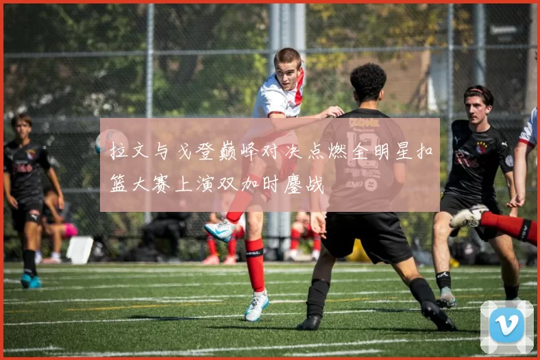 拉文与戈登巅峰对决点燃全明星扣篮大赛上演双加时鏖战