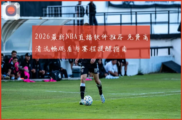 2026最新NBA直播软件推荐 免费高清流畅观看与赛程提醒指南