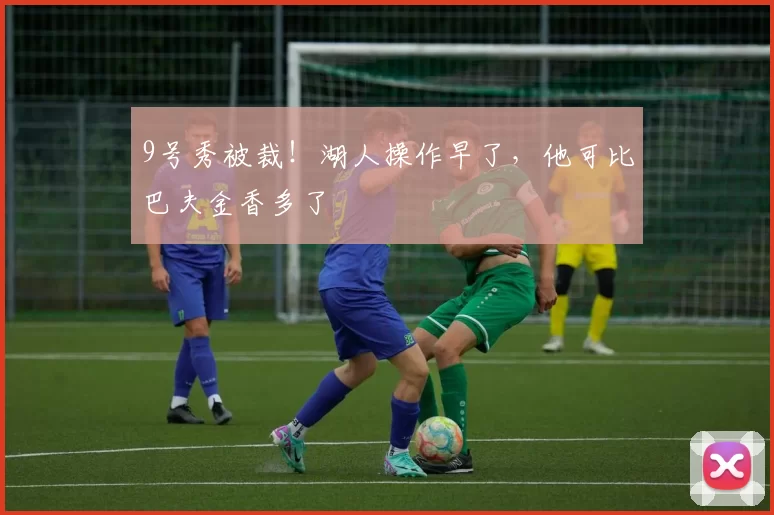 9号秀被裁！湖人操作早了，他可比巴夫金香多了